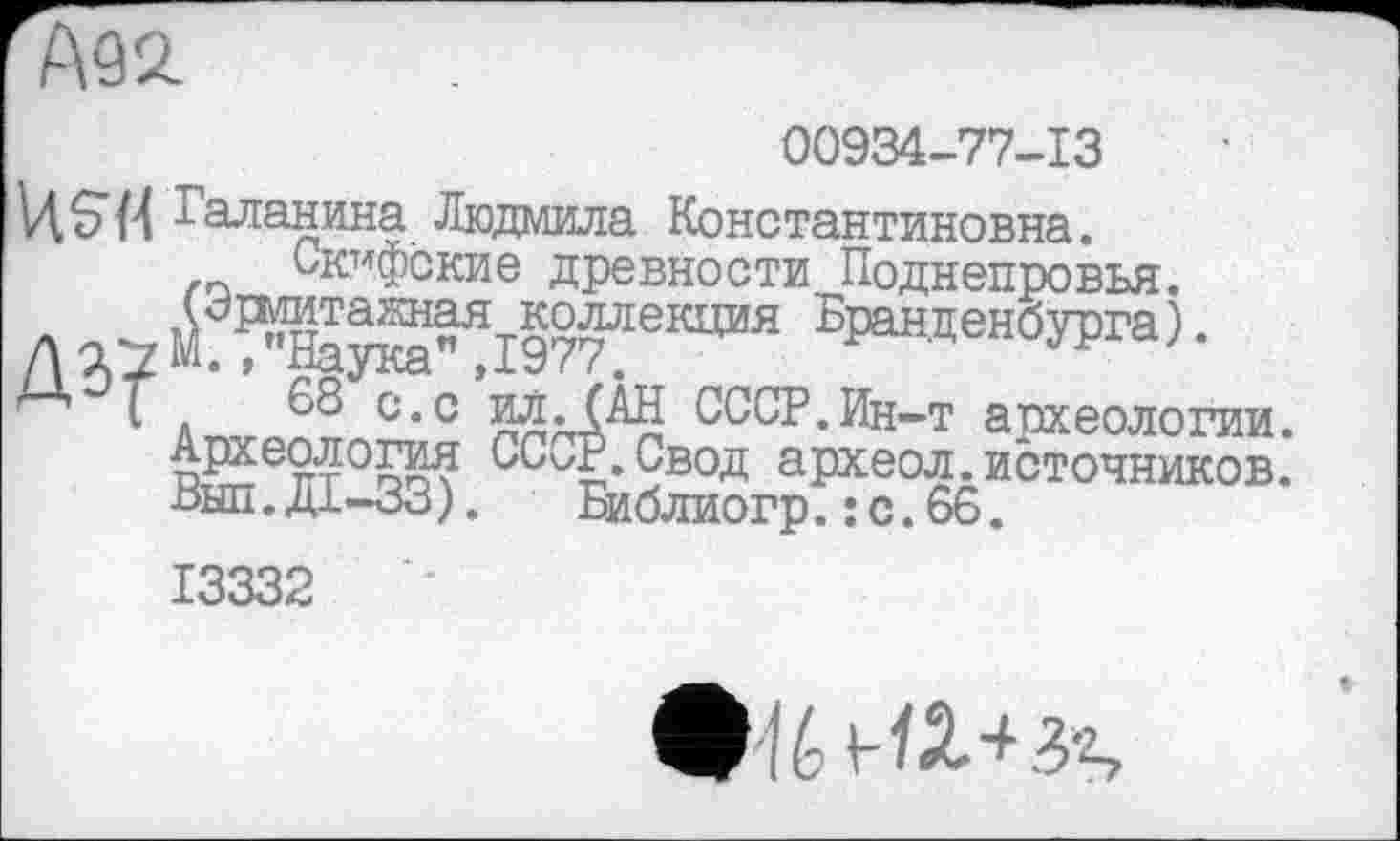 ﻿А92.
00934-77-13
V1S74 Галанина Людмила Константиновна. Скифские древности Поднепровья.
I a_.v °*с ппаХМЈ СССР.Ин-т археологии. Археология СС</Р. Свод археол. источников, пыл.Д1-ЈЗ). Библиогр.: с.66.
13332
f é З'2?